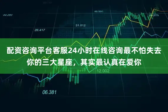 配资咨询平台客服24小时在线咨询最不怕失去你的三大星座，其实最认真在爱你