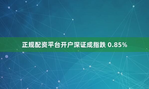 正规配资平台开户深证成指跌 0.85%