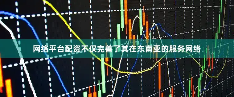 网络平台配资不仅完善了其在东南亚的服务网络
