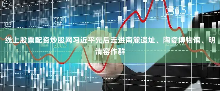 线上股票配资炒股网习近平先后走进南麓遗址、陶瓷博物馆、明清窑作群