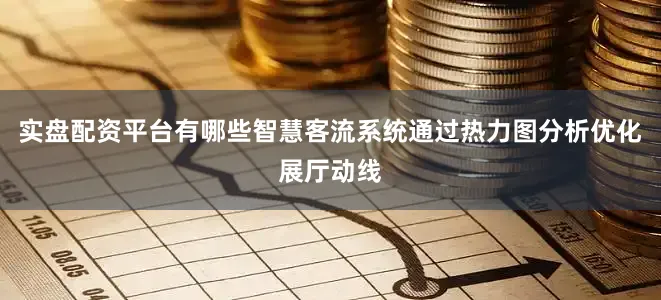 实盘配资平台有哪些智慧客流系统通过热力图分析优化展厅动线