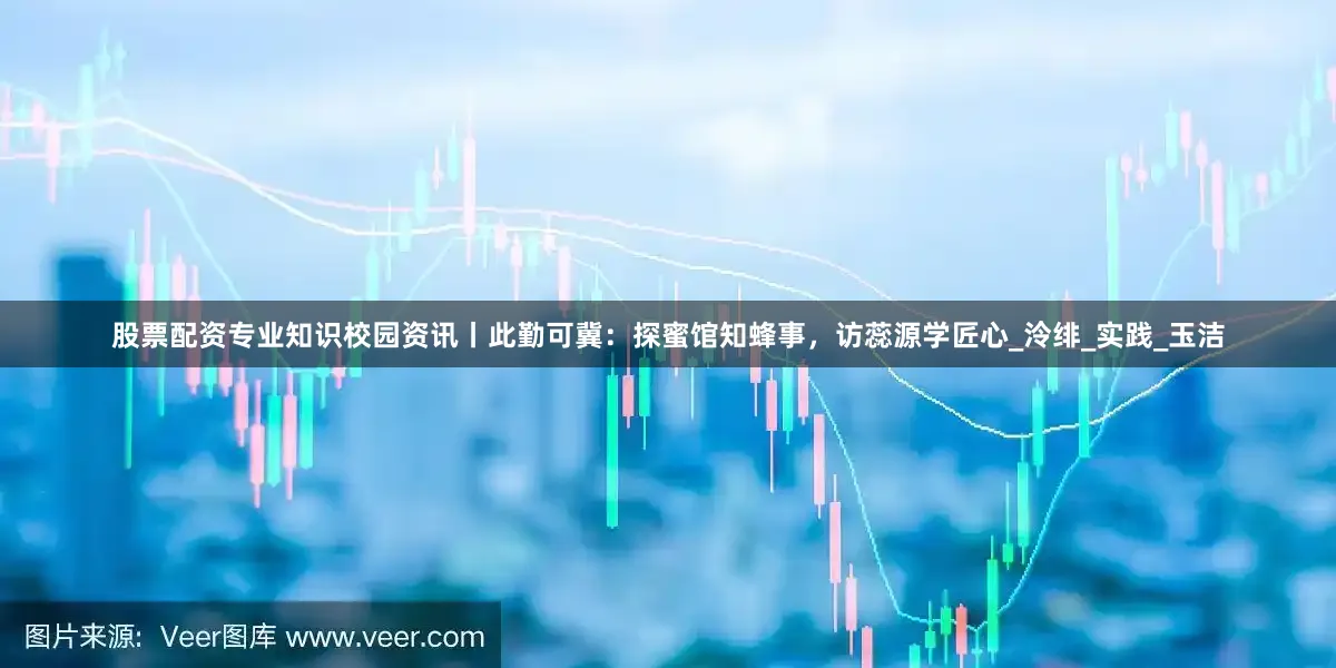 股票配资专业知识校园资讯丨此勤可冀：探蜜馆知蜂事，访蕊源学匠心_泠绯_实践_玉洁