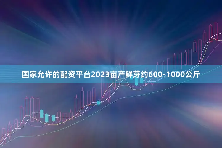 国家允许的配资平台2023亩产鲜芽约600-1000公斤