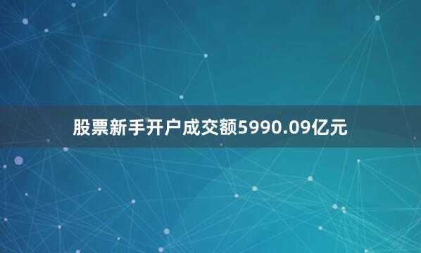 股票新手开户成交额5990.09亿元