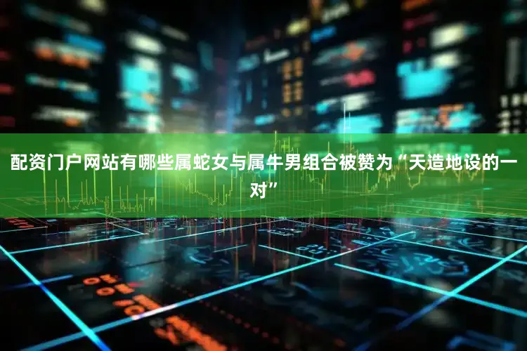 配资门户网站有哪些属蛇女与属牛男组合被赞为“天造地设的一对”