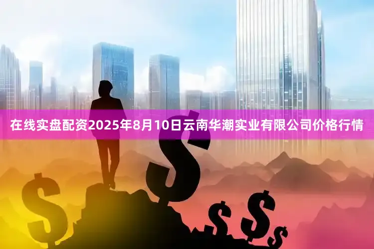 在线实盘配资2025年8月10日云南华潮实业有限公司价格行情