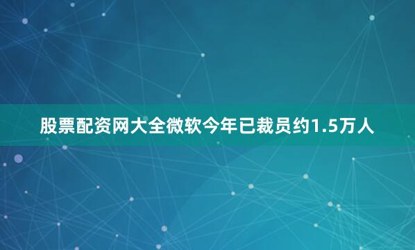 股票配资网大全微软今年已裁员约1.5万人
