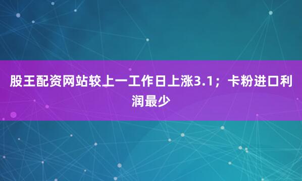 股王配资网站较上一工作日上涨3.1；卡粉进口利润最少
