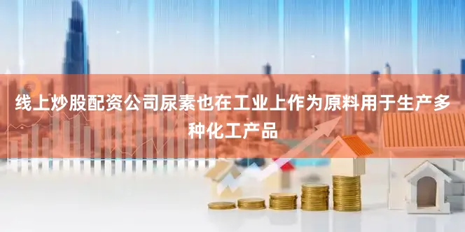 线上炒股配资公司尿素也在工业上作为原料用于生产多种化工产品