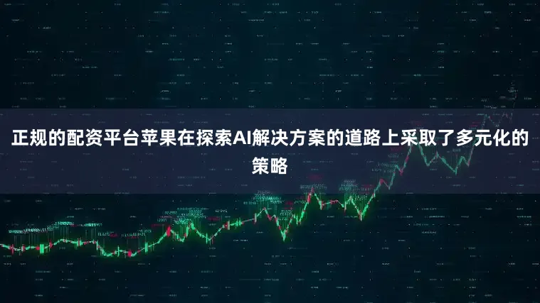 正规的配资平台苹果在探索AI解决方案的道路上采取了多元化的策略
