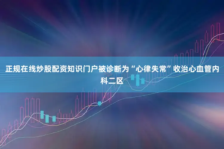 正规在线炒股配资知识门户被诊断为“心律失常”收治心血管内科二区