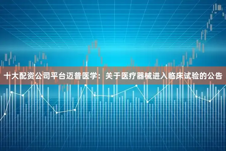 十大配资公司平台迈普医学：关于医疗器械进入临床试验的公告